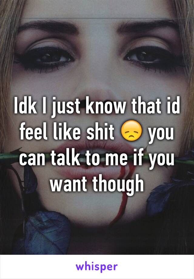 Idk I just know that id feel like shit 😞 you can talk to me if you want though 