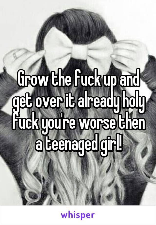 Grow the fuck up and get over it already holy fuck you're worse then a teenaged girl!