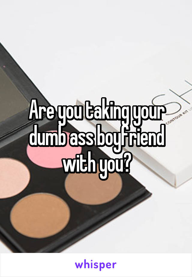 Are you taking your dumb ass boyfriend with you?