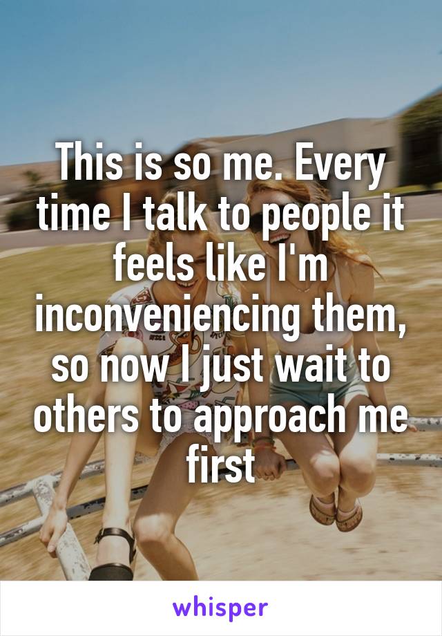 This is so me. Every time I talk to people it feels like I'm inconveniencing them, so now I just wait to others to approach me first