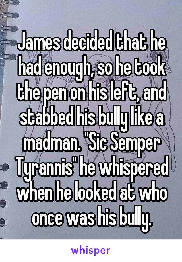 James decided that he had enough, so he took the pen on his left, and stabbed his bully like a madman. "Sic Semper Tyrannis" he whispered when he looked at who once was his bully.