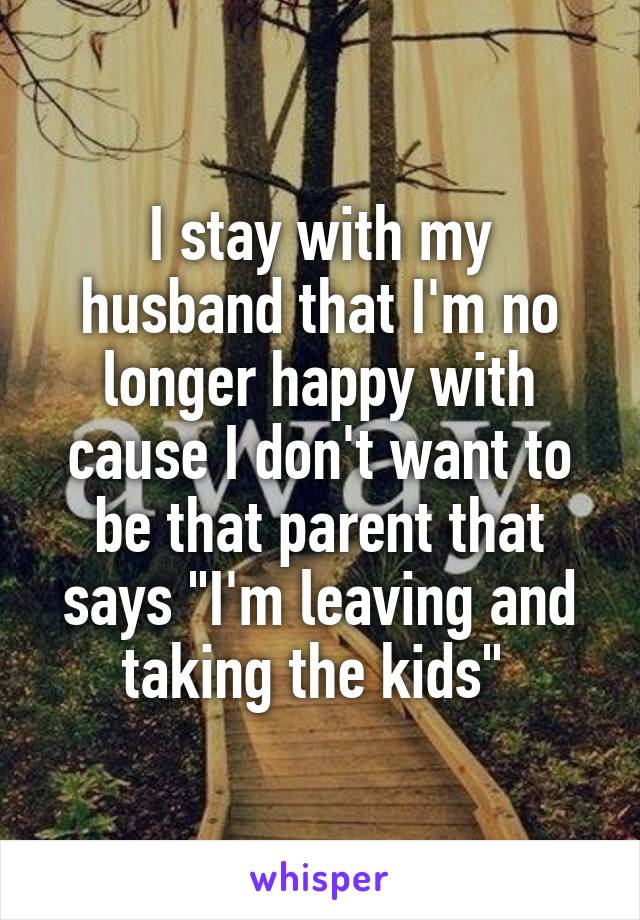 I stay with my husband that I'm no longer happy with cause I don't want to be that parent that says "I'm leaving and taking the kids" 