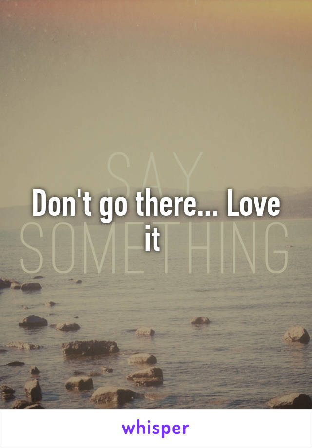 Don't go there... Love it 