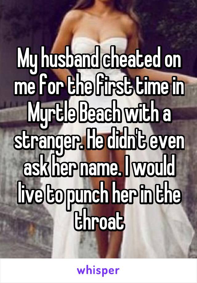 My husband cheated on me for the first time in Myrtle Beach with a stranger. He didn't even ask her name. I would live to punch her in the throat