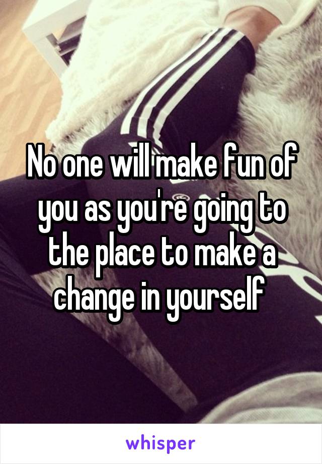 No one will make fun of you as you're going to the place to make a change in yourself 