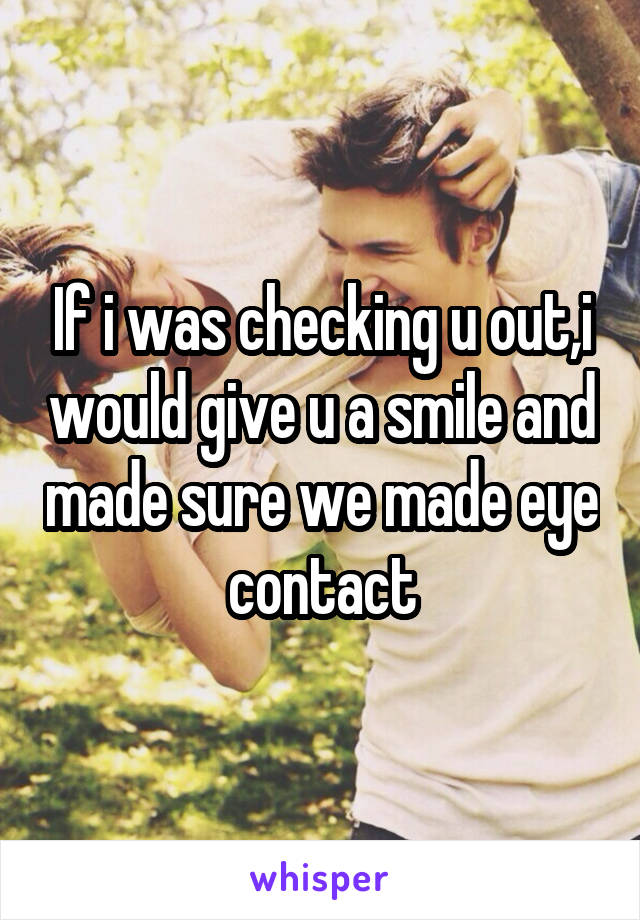 If i was checking u out,i would give u a smile and made sure we made eye contact