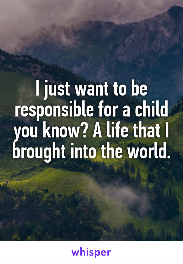 I just want to be responsible for a child you know? A life that I brought into the world. 