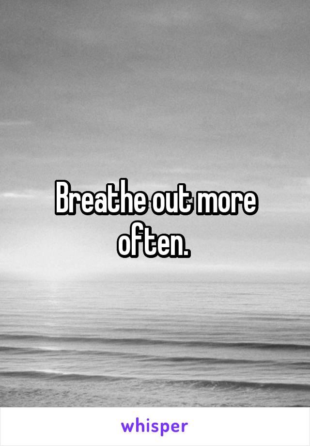 Breathe out more often. 