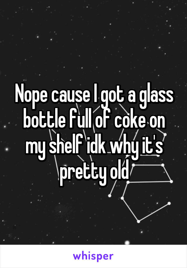 Nope cause I got a glass bottle full of coke on my shelf idk why it's pretty old