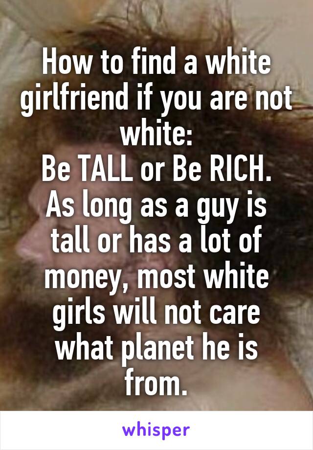 How to find a white girlfriend if you are not white:
Be TALL or Be RICH.
As long as a guy is tall or has a lot of money, most white girls will not care what planet he is from.