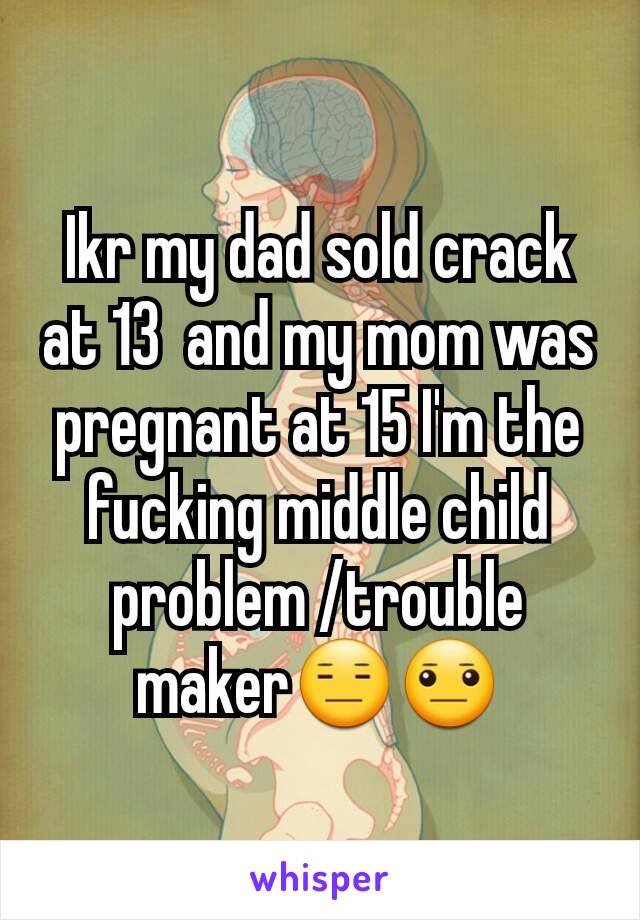 Ikr my dad sold crack at 13  and my mom was pregnant at 15 I'm the fucking middle child problem /trouble maker😑😐