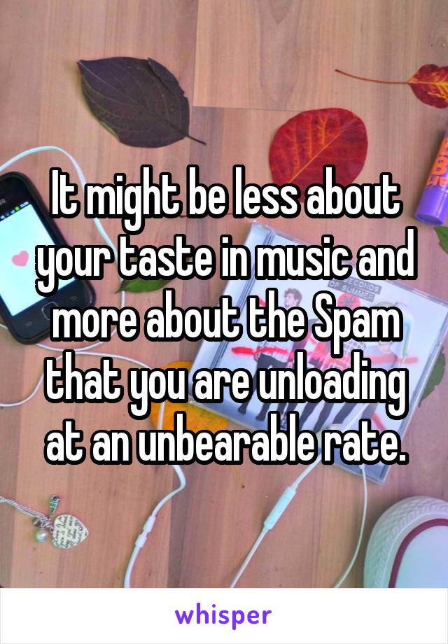 It might be less about your taste in music and more about the Spam that you are unloading at an unbearable rate.