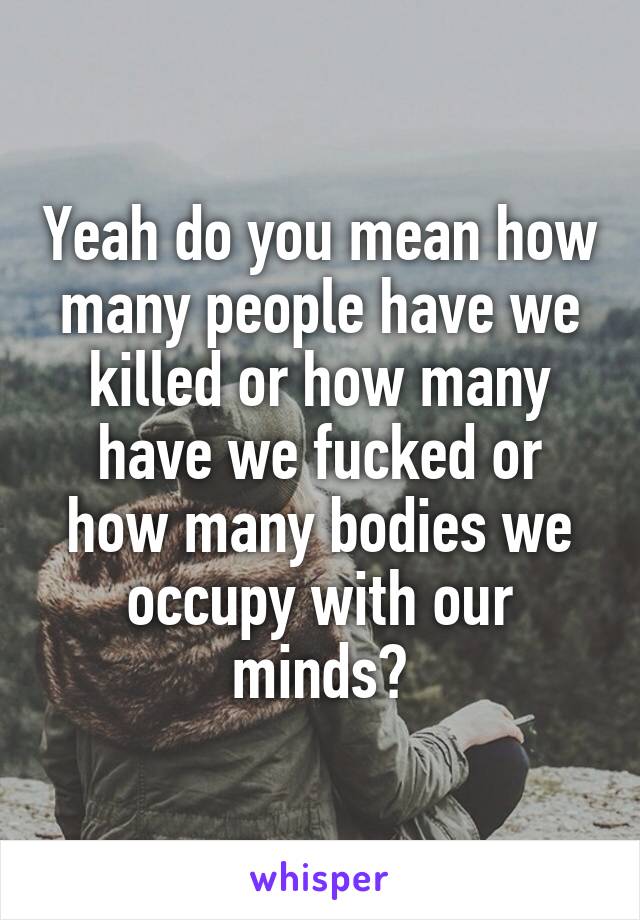 Yeah do you mean how many people have we killed or how many have we fucked or how many bodies we occupy with our minds?