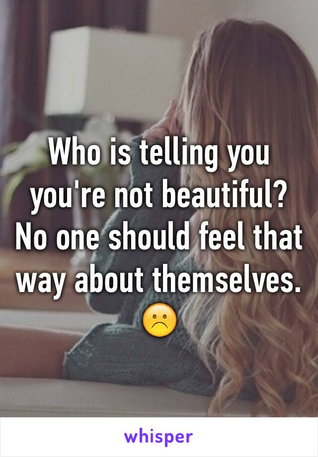 Who is telling you you're not beautiful? No one should feel that way about themselves. ☹️ 