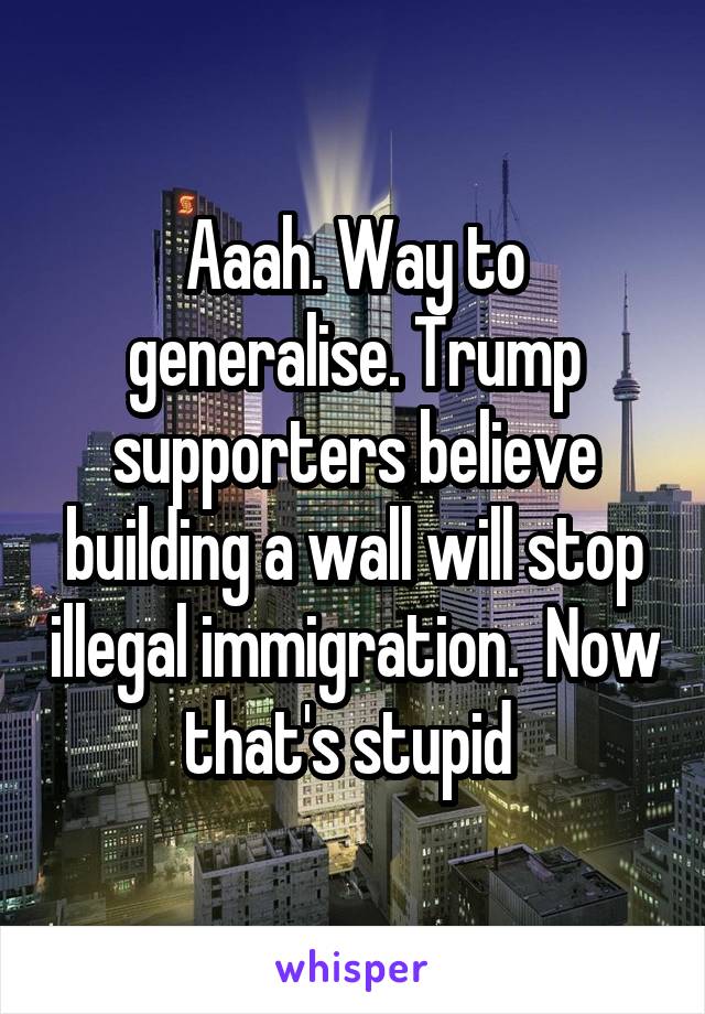 Aaah. Way to generalise. Trump supporters believe building a wall will stop illegal immigration.  Now that's stupid 