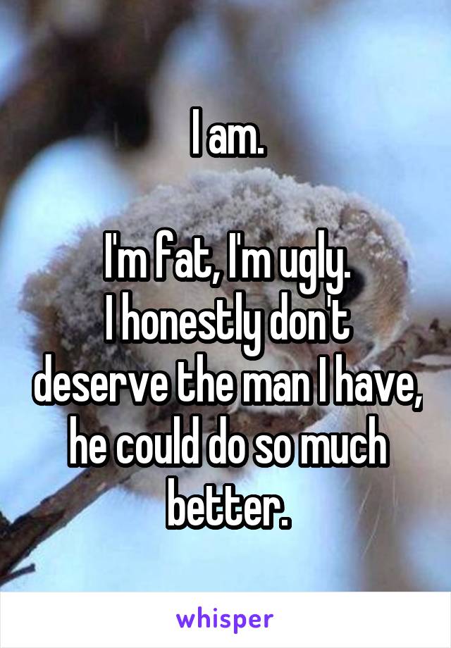 I am.

I'm fat, I'm ugly.
I honestly don't deserve the man I have, he could do so much better.