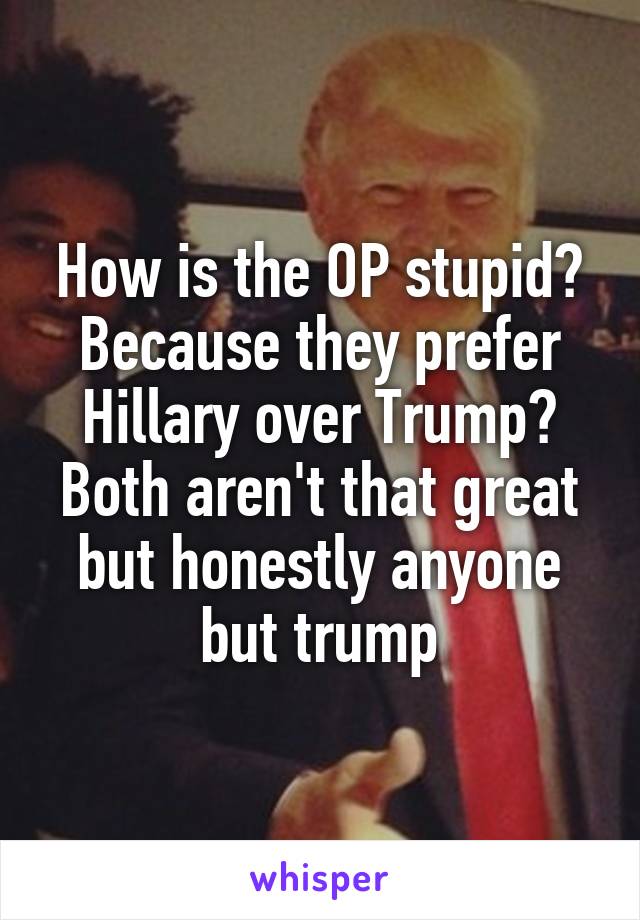 How is the OP stupid?
Because they prefer Hillary over Trump? Both aren't that great but honestly anyone but trump