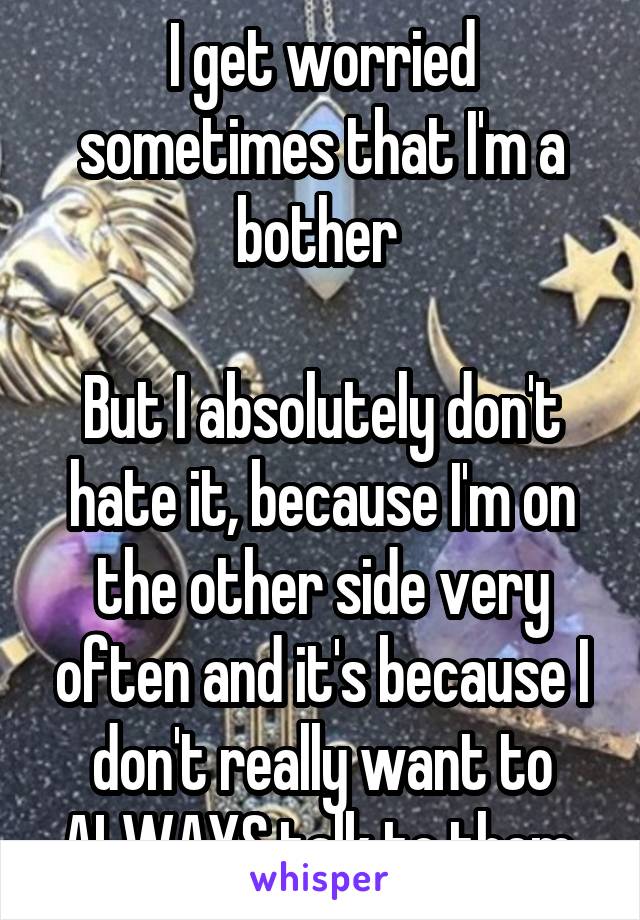 I get worried sometimes that I'm a bother 

But I absolutely don't hate it, because I'm on the other side very often and it's because I don't really want to ALWAYS talk to them 