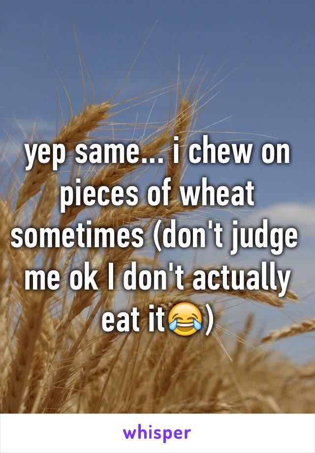 yep same... i chew on pieces of wheat   sometimes (don't judge me ok I don't actually eat it😂)
