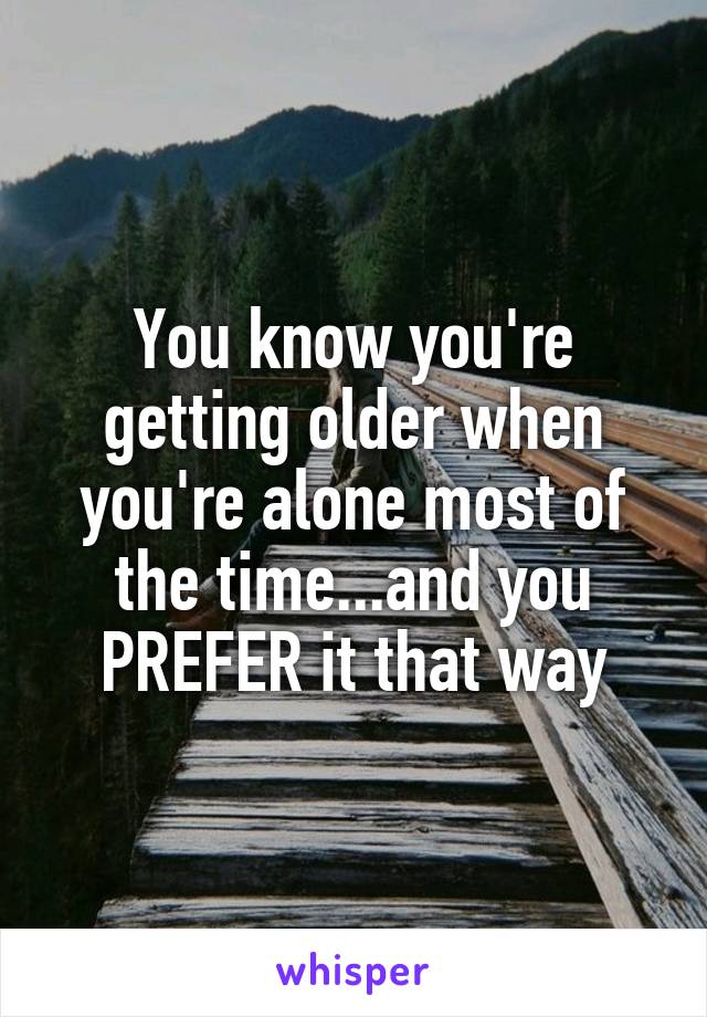 You know you're getting older when you're alone most of the time...and you PREFER it that way