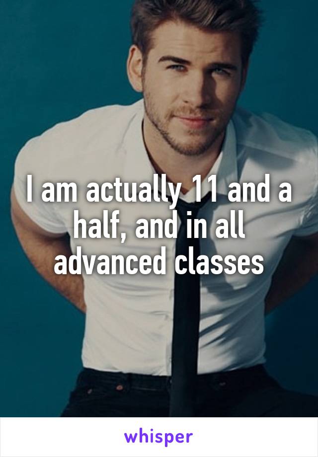 I am actually 11 and a half, and in all advanced classes