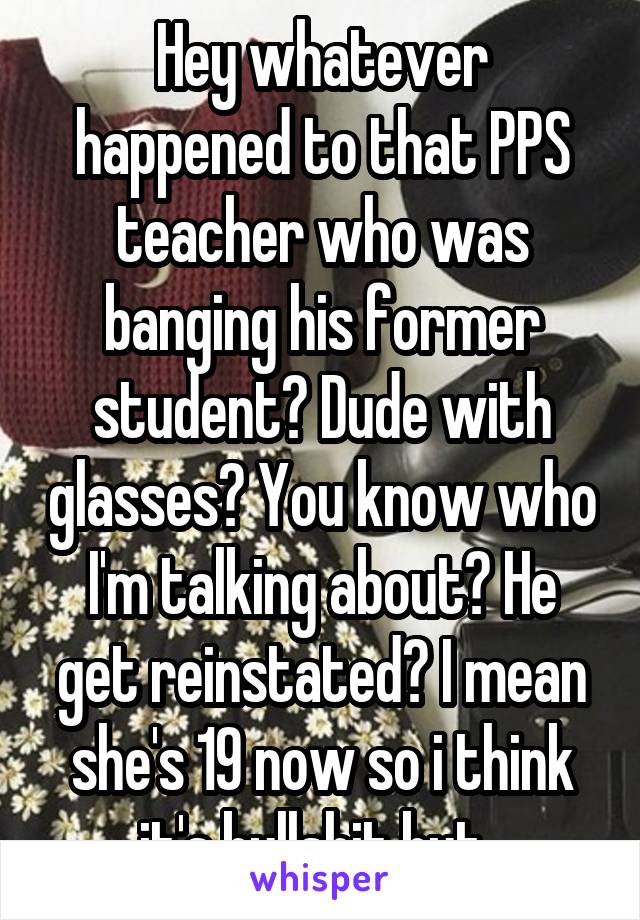 Hey whatever happened to that PPS teacher who was banging his former student? Dude with glasses? You know who I'm talking about? He get reinstated? I mean she's 19 now so i think it's bullshit but. 