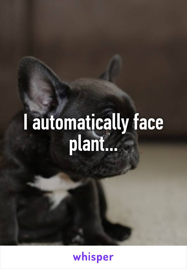 I automatically face plant...