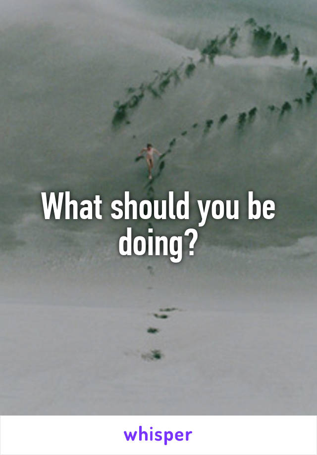 What should you be doing?