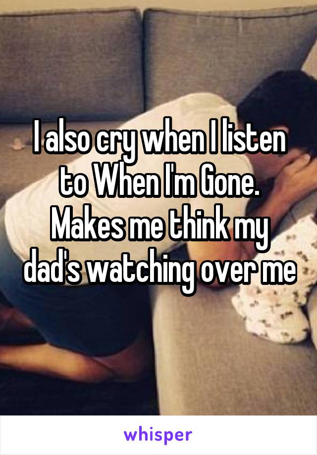 I also cry when I listen to When I'm Gone. Makes me think my dad's watching over me 