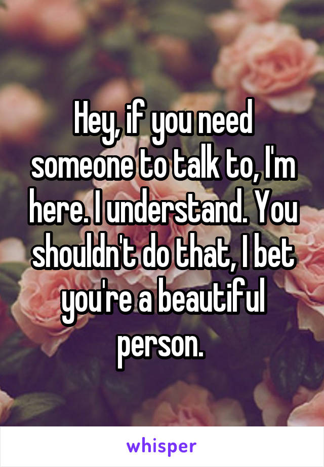 Hey, if you need someone to talk to, I'm here. I understand. You shouldn't do that, I bet you're a beautiful person. 