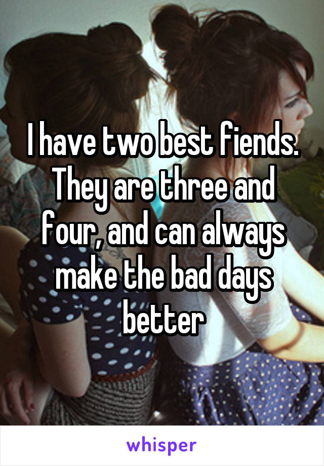 I have two best fiends. They are three and four, and can always make the bad days better