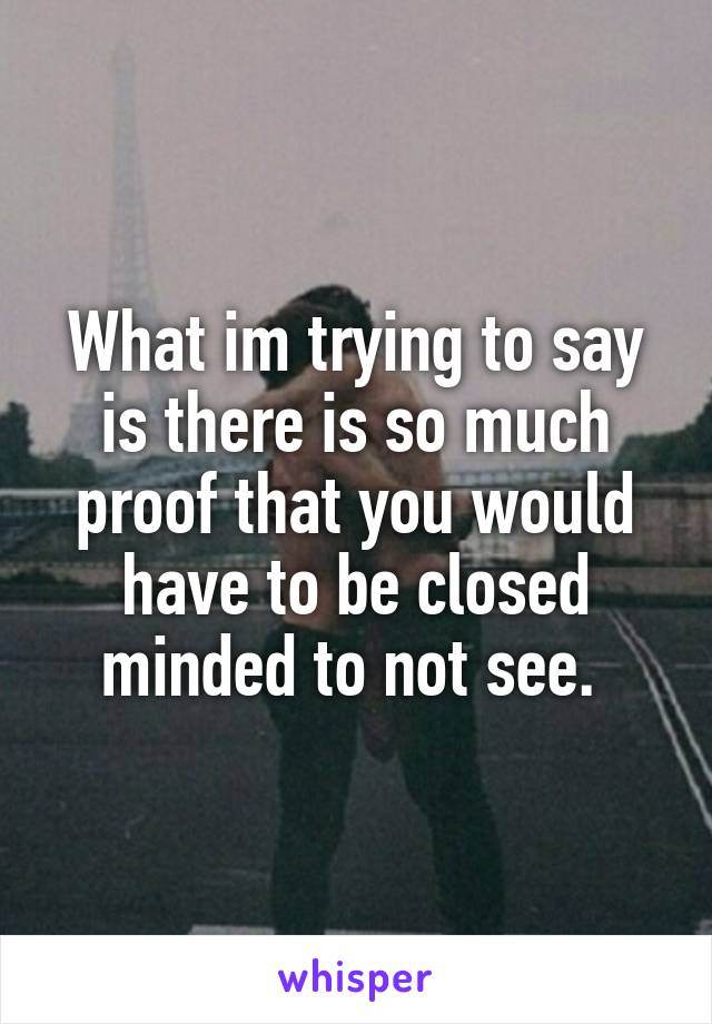 What im trying to say is there is so much proof that you would have to be closed minded to not see. 