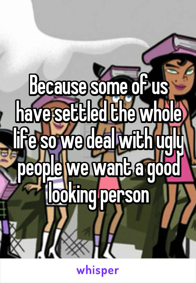 Because some of us have settled the whole life so we deal with ugly people we want a good looking person