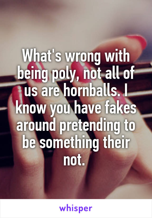 What's wrong with being poly, not all of us are hornballs. I know you have fakes around pretending to be something their not. 