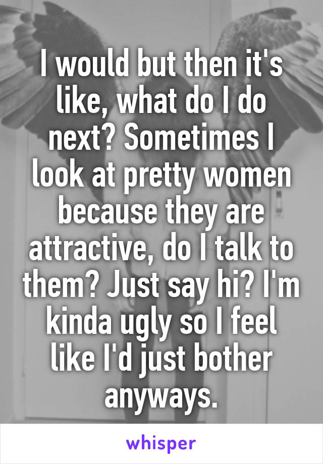 I would but then it's like, what do I do next? Sometimes I look at pretty women because they are attractive, do I talk to them? Just say hi? I'm kinda ugly so I feel like I'd just bother anyways.