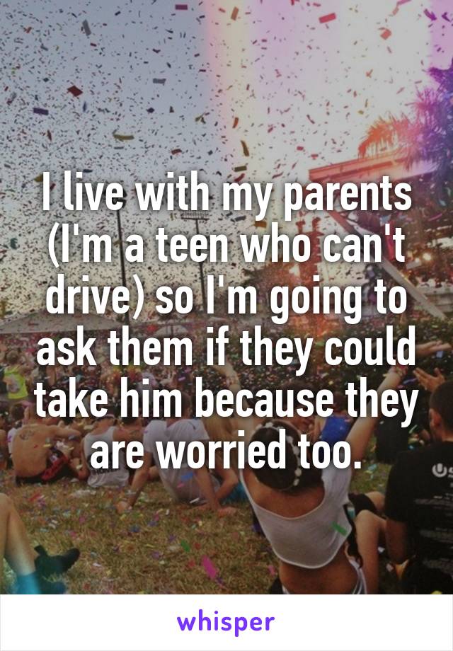 I live with my parents (I'm a teen who can't drive) so I'm going to ask them if they could take him because they are worried too.
