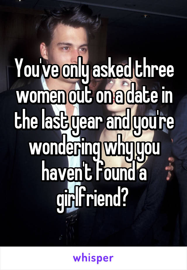 You've only asked three women out on a date in the last year and you're wondering why you haven't found a girlfriend? 