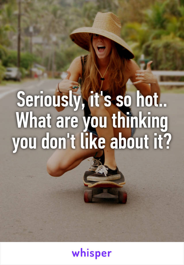 Seriously, it's so hot.. What are you thinking you don't like about it? 