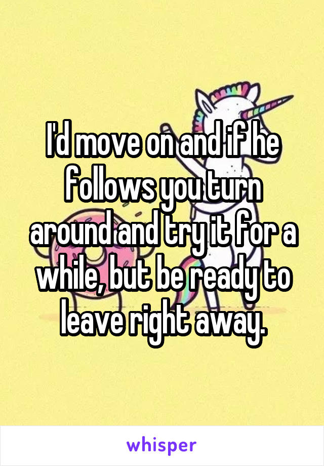 I'd move on and if he follows you turn around and try it for a while, but be ready to leave right away.