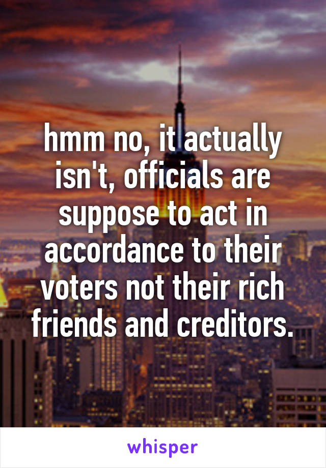 hmm no, it actually isn't, officials are suppose to act in accordance to their voters not their rich friends and creditors.