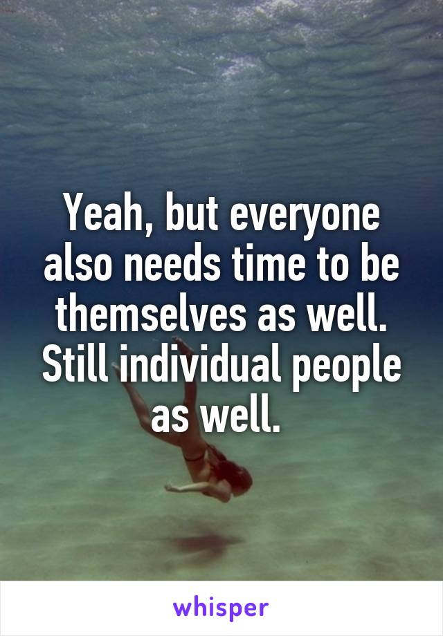 Yeah, but everyone also needs time to be themselves as well. Still individual people as well. 