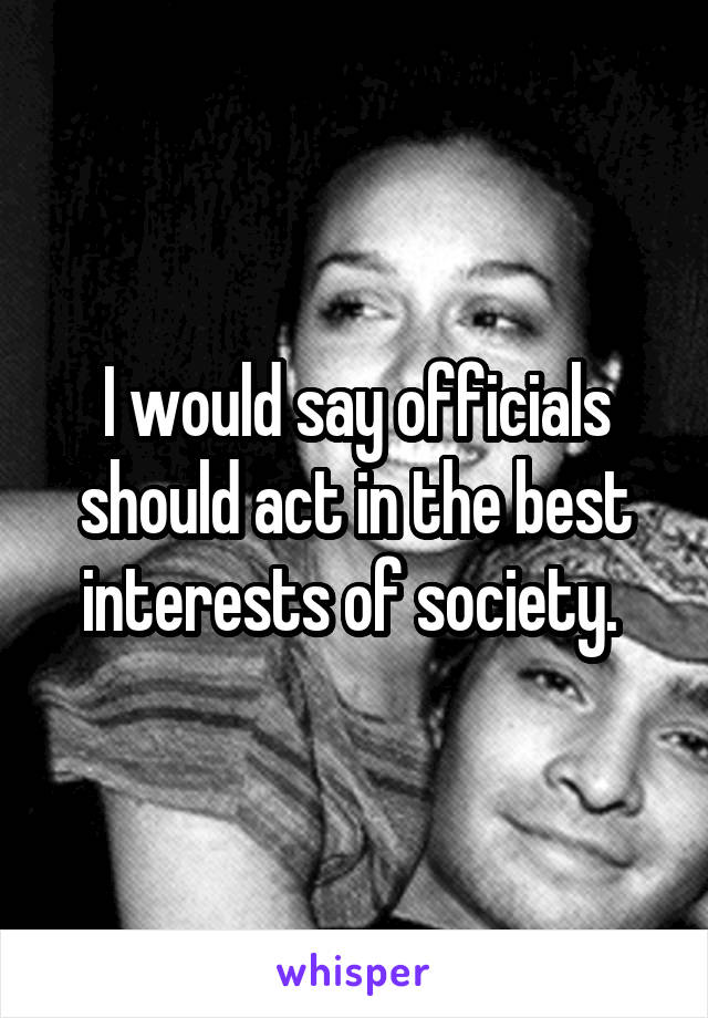 I would say officials should act in the best interests of society. 