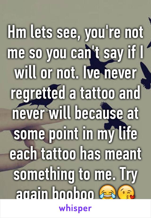 Hm lets see, you're not me so you can't say if I will or not. Ive never regretted a tattoo and never will because at some point in my life each tattoo has meant something to me. Try again booboo 😂😘