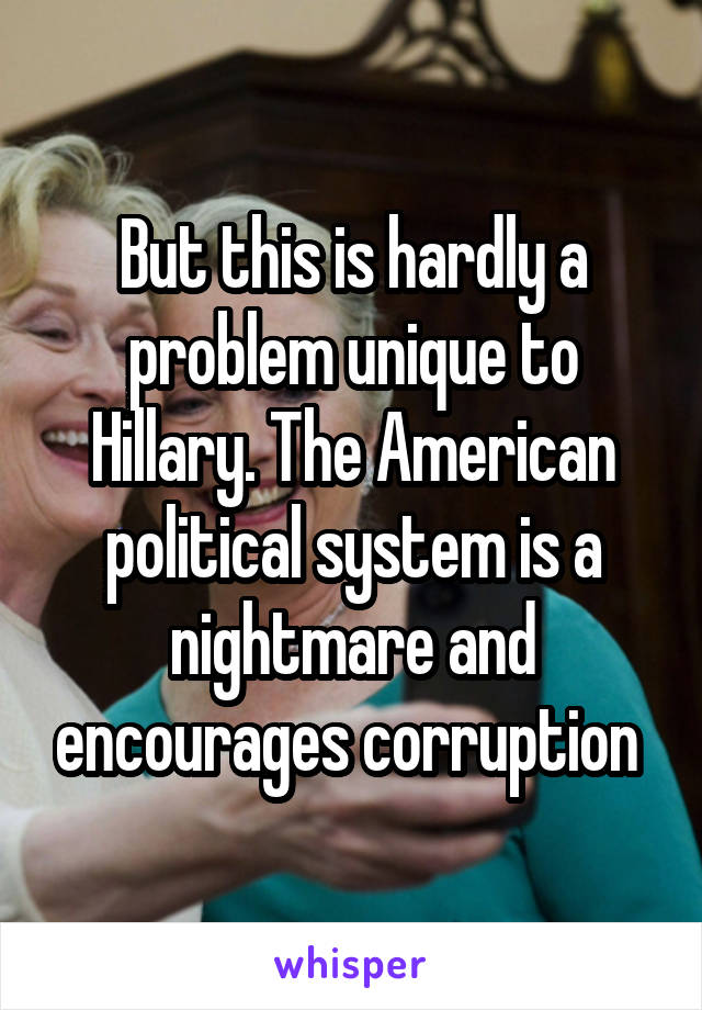 But this is hardly a problem unique to Hillary. The American political system is a nightmare and encourages corruption 