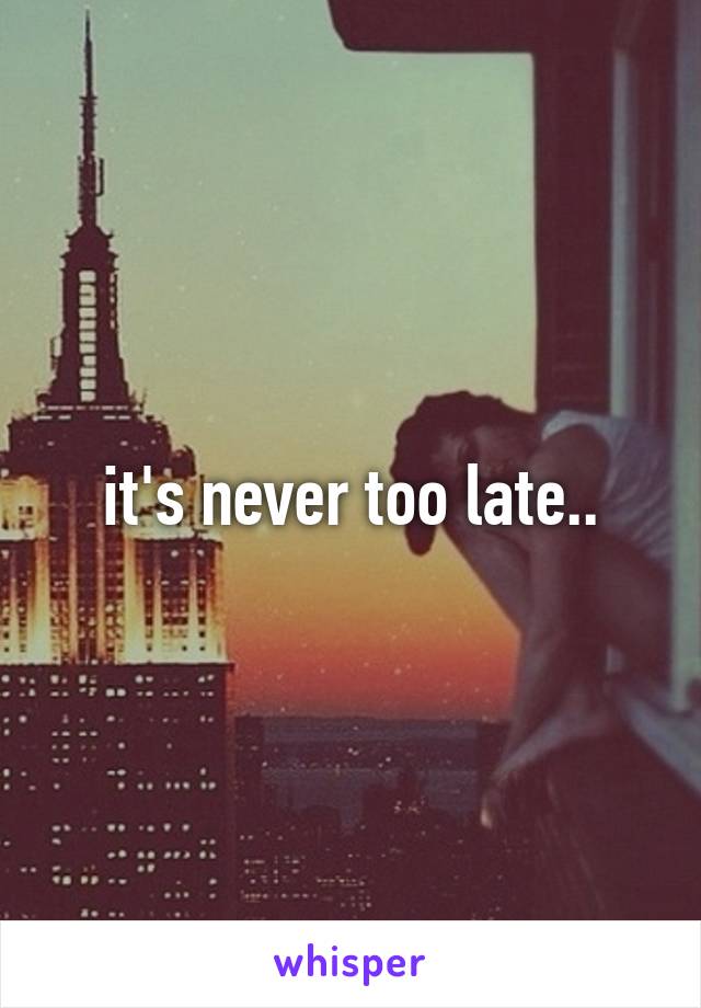 it's never too late..