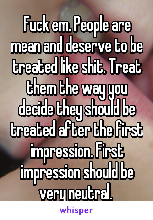 Fuck em. People are mean and deserve to be treated like shit. Treat them the way you decide they should be treated after the first impression. First impression should be very neutral. 
