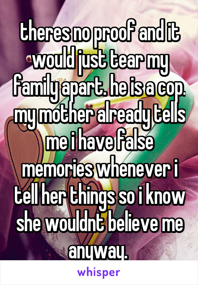 theres no proof and it would just tear my family apart. he is a cop. my mother already tells me i have false memories whenever i tell her things so i know she wouldnt believe me anyway. 