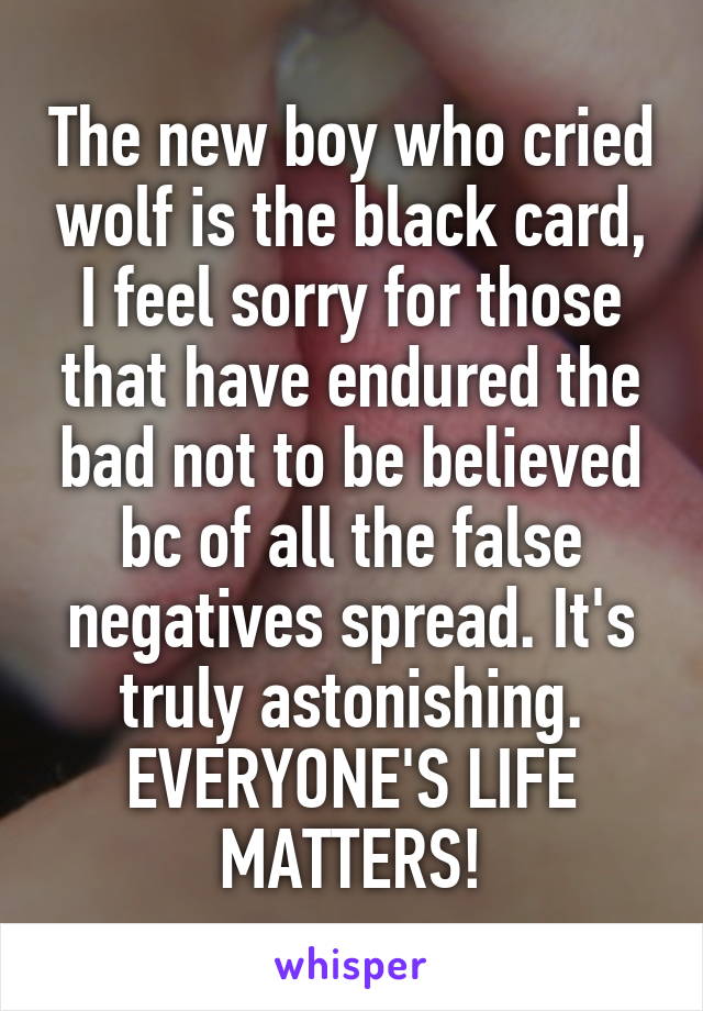 The new boy who cried wolf is the black card, I feel sorry for those that have endured the bad not to be believed bc of all the false negatives spread. It's truly astonishing. EVERYONE'S LIFE MATTERS!