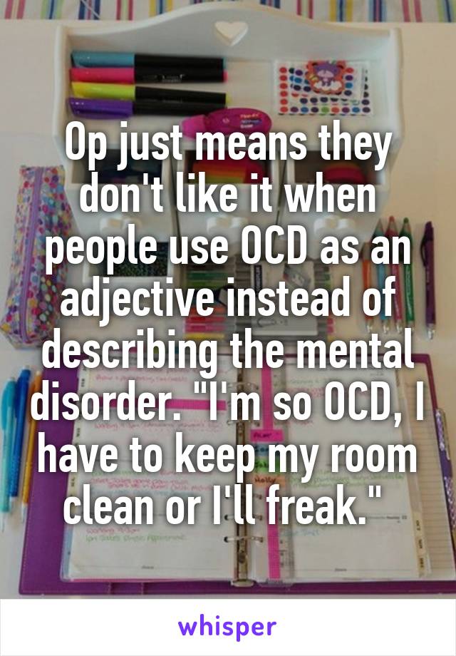 Op just means they don't like it when people use OCD as an adjective instead of describing the mental disorder. "I'm so OCD, I have to keep my room clean or I'll freak." 