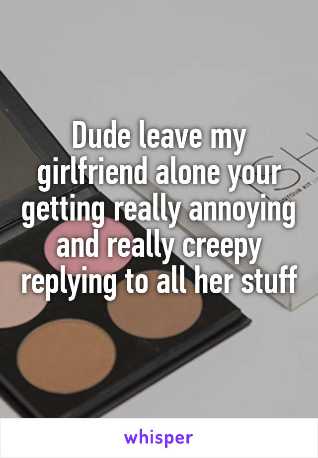 Dude leave my girlfriend alone your getting really annoying and really creepy replying to all her stuff 